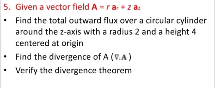 5. Given a vector field A = r ar + z az
Find the total outward flux over a circular cylinder
around the z-axis with a radius 2 and a height 4
centered at origin
Find the divergence of A (v.A)
Verify the divergence theorem
