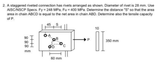 2. A staggered riveted connection has rivets arranged as shown. Diameter of rivet is 28 mm. Use
AISCINSCP Specs. Fy 248 MPa, Fu = 400 MPa. Determine the distance "S" so that the area
area in chain ABCD is equal to the net area in chain ABD. Determine also the tensile capacity
of P.
45
10
350 mm
90
90 I
mm
60 mm
888
