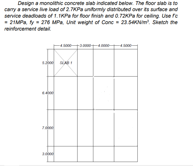 Design a monolithic concrete slab indicated below. The floor slab is to
carry a service live load of 2.7KPA uniformly distributed over its surface and
service deadloads of 1.1KPa for floor finish and 0.72KPa for ceiling. Use fc
= 21MPA, fy = 276 MPa, Unit weight of Conc = 23.54KN/m³. Sketch the
reinforcement detail.
-4.5000+3.0000-4.0000-
-4.5000-
5.2000
SLAB 1
6.4000
7.0000
3.0000
