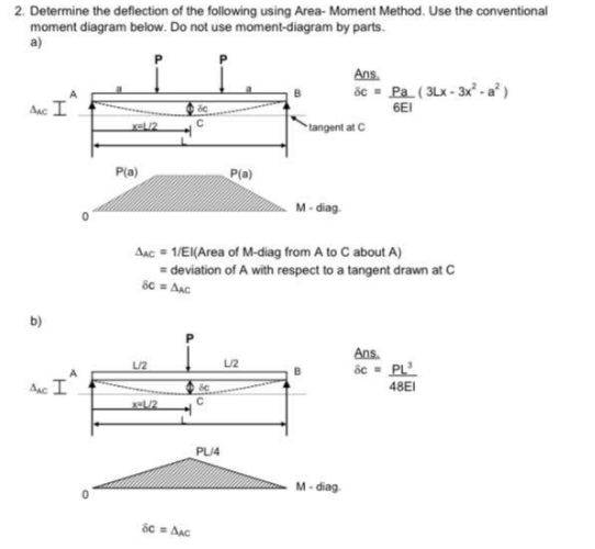 2. Determine the deflection of the following using Area- Moment Method. Use the conventional
moment diagram below. Do not use moment-diagram by parts.
a)
Ans.
ốc - Pa (3Lx - 3x² - a* )
Anc I
6EI
tangent at C
P(a)
P(a)
M- diag.
Aac = 1/EI(Area of M-diag from A to C about A)
= deviation of A with respect to a tangent drawn at C
ốc = Aạc
b)
Ans.
ốc - PL
L/2
L/2
Anc I
48EI
x-L/2
PLI4
M- diag
