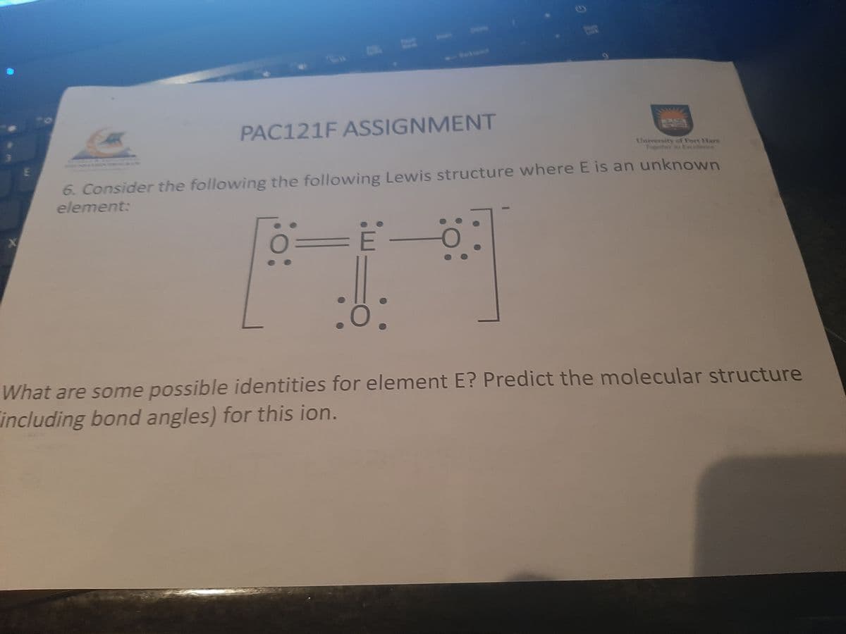 bele
Lack
adspace
PAC121F ASSIGNMENT
University of Fort Hare
Togeher x Excellersce
6. Consider the following the following Lewis structure where E is an unknown
element:
What are some possible identities for element E? Predict the molecular structure
including bond angles) for this ion.
