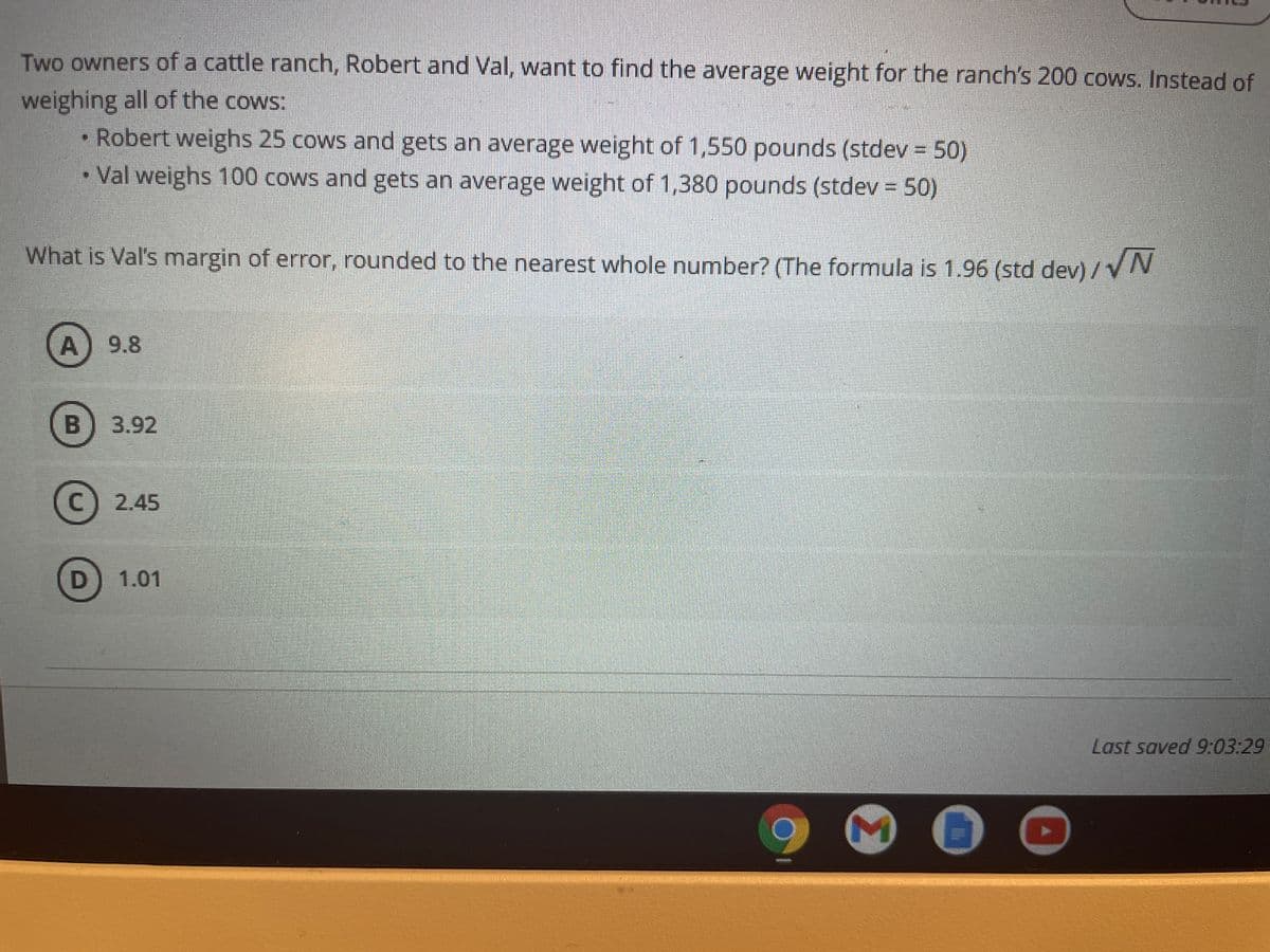 Two owners of a cattle ranch, Robert and Val, want to find the average weight for the ranch's 200 cows. Instead of
weighing all of the cows:
• Robert weighs 25 cows and gets an average weight of 1,550 pounds (stdev = 50)
• Val weighs 100 cows and gets an average weight of 1,380 pounds (stdev = 50)
What is Val's margin of error, rounded to the nearest whole number? (The formula is 1.96 (std dev) / VN
A) 9.8
B
3.92
C) 2.45
D) 1.01
Last saved 9:03:29
