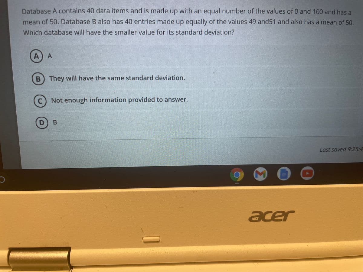 Database A contains 40 data items and is made up with an equal number of the values of 0 and 100 and has a
mean of 50. Database B also has 40 entries made up equally of the values 49 and51 and also has a mean of 50.
Which database will have the smaller value for its standard deviation?
A) A
B) They will have the same standard deviation.
C) Not enough information provided to answer.
B
Last saved 9:25:4
acer
