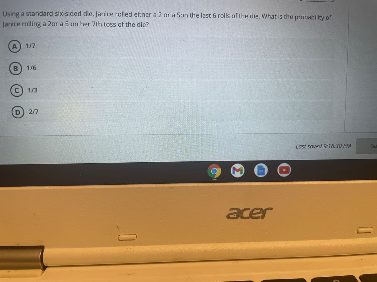 Using a standard six-sided die, Janice rolled either a 2 or a 5on the last 6 rolls of the die. What is the probability of
Janice rolling a 2or a 5 on her 7th toss of the die?
A) 1/7
B)
1/6
C) 1/3
D 2/7
Last saved 9:16:30 PM
Sa
acer
