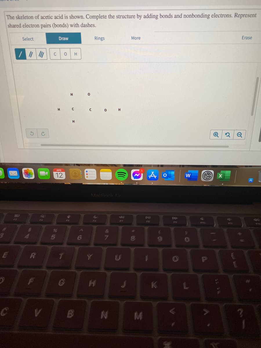 The skeleton of acetic acid is shown. Complete the structure by adding bonds and nonbonding electrons. Represent
shared electron pairs (bonds) with dashes.
Select
Draw
Rings
More
Erase
C
H
H
O H
H.
Q
APR
12 O
MacBook Air
DII
F5
F6
FB
&
23
5
6
F
HI
K
M
IN
