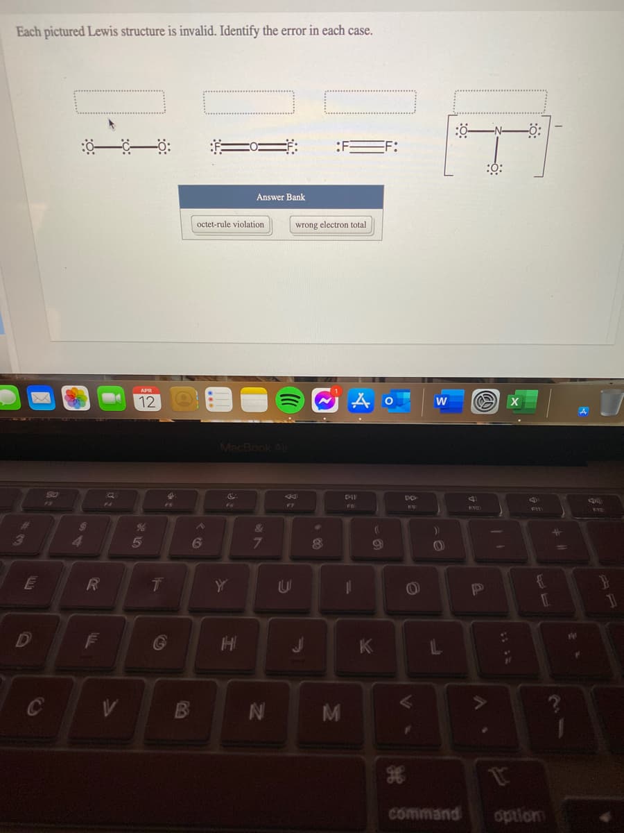 Each pictured Lewis structure is invalid. Identify the error in each case.
-N-
:F
FF:
:0:
Answer Bank
octet-rule violation
wrong electron total
APR
12
w
MacBook Air
80
DII
F3
F4
FS
F7
FB
F9
EEI
24
&
))
5
6
7.
3D
10
E
1L
71
F
HI
K
1t
command
option
IN
