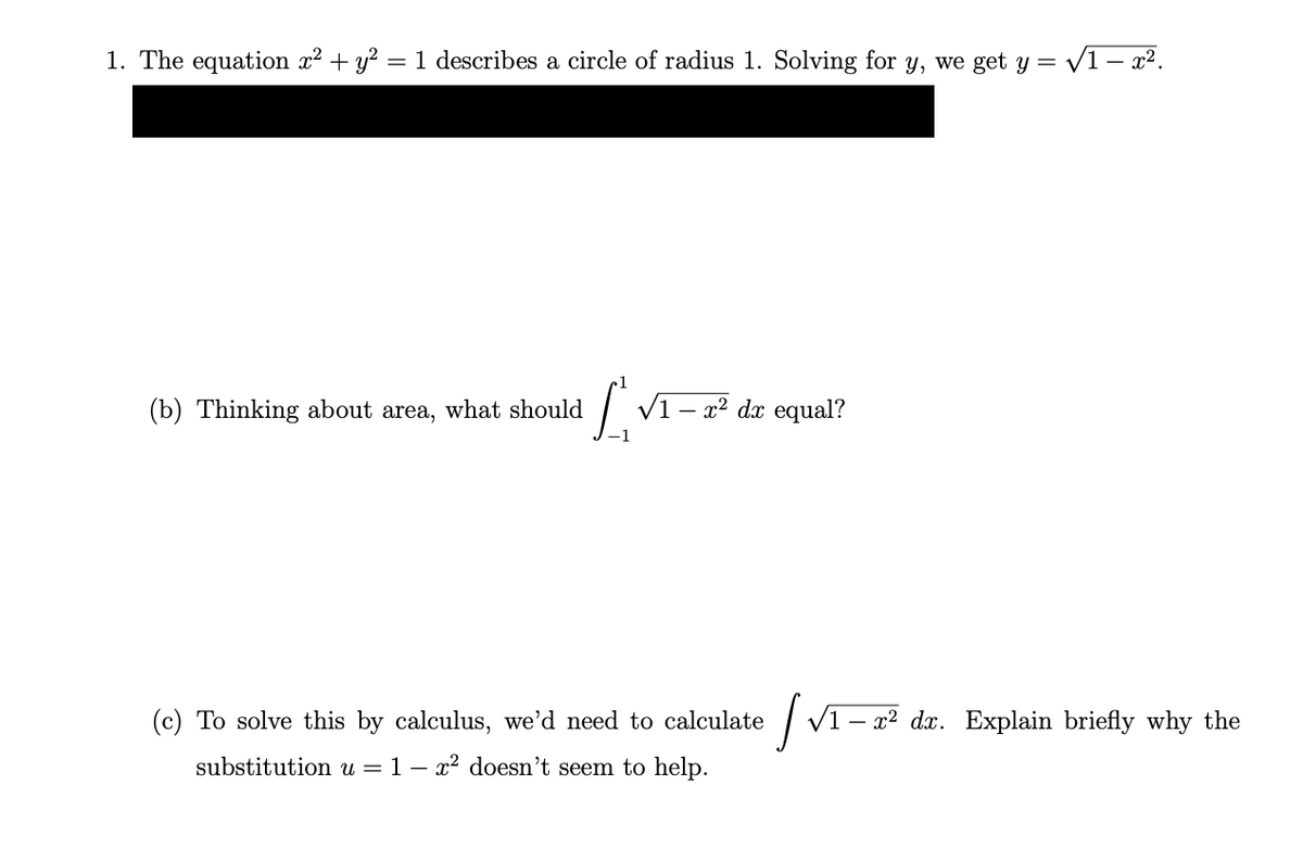 1. The equation x² + y² = 1 describes a circle of radius 1. Solving for y, we get y =
(b) Thinking about area, what should
L √1-x² dx equal?
(c) To solve this by calculus, we'd need to calculate
substitution u = 1- x² doesn't seem to help.
|√₁-20
= √1-x².
1- x² dx. Explain briefly why the