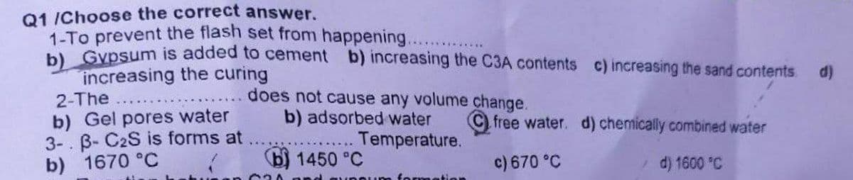 Q1 /Choose the correct answer.
1-To prevent the flash set from happening.
bl Gypsum is added to cement b) increasing the C3A contents c) increasing the sand contents.
increasing the curing
2-The
b) Gel pores water
3-. B- C2S is forms at
b) 1670 °C
does not cause any volume change.
b) adsorbed water
Temperature.
......
C) free water. d) chemically combined water
b) 1450 °C
c) 670 °C
d) 1600 °C
