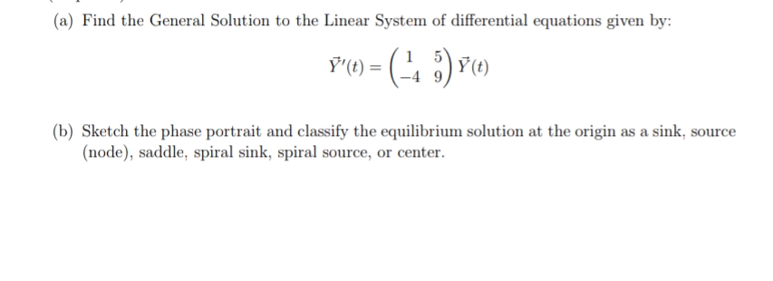 (a) Find the General Solution to the Linear System of differential equations given by:
Ÿ'(t) =
(b) Sketch the phase portrait and classify the equilibrium solution at the origin as a sink, source
(node), saddle, spiral sink, spiral source, or center.
