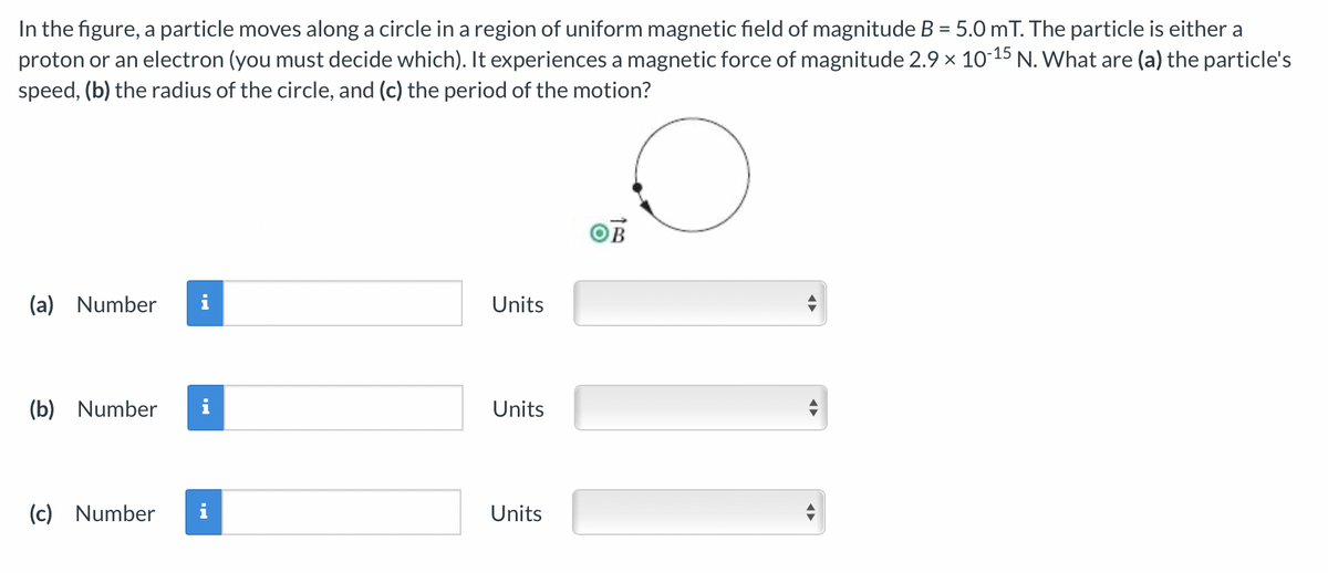 In the figure, a particle moves along a circle in a region of uniform magnetic field of magnitude B = 5.0 mT. The particle is either a
proton or an electron (you must decide which). It experiences a magnetic force of magnitude 2.9 x 10-15 N. What are (a) the particle's
speed, (b) the radius of the circle, and (c) the period of the motion?
%3D
OB
(a) Number
Units
(b) Number
i
Units
(c)
Number
Units
