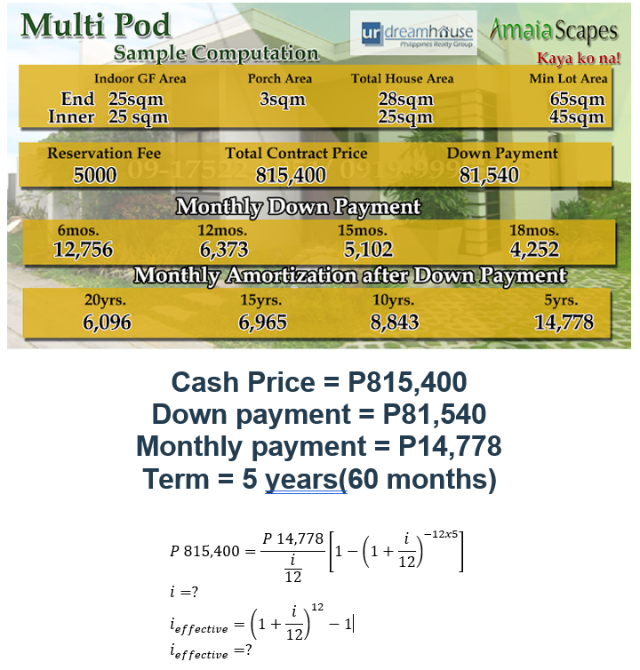 Multi Pod
ur dreamhause Amaia Scapes
mippines Realty Group
Sample Computation
Kaya ko na!
Indoor GF Area
Porch Area
Total House Area
Min Lot Area
End 25sqm
Inner 25 sqm
28sqm
25sqm
65sqm
45sqm
3sqm
Reservation Fee
Total Contract Price
Down Payment
5000 09-17522 815,400
19.999
81,540
Monthly Down Payment
6mos.
12mos.
15mos.
18mos.
12,756
6,373
5,102
4,252
Monthly Amortization after Down Payment
20yrs.
6,096
15yrs.
6,965
10yrs.
5yrs.
8,843
14,778
Cash Price = P815,400
Down payment = P81,540
Monthly payment = P14,778
Term = 5 years(60 months)
P 14,778
i-12x51
P 815,400
i
1+
12,
12
i =?
i 12
isffectire = (1+12)" - 1
ieffective
ieffective =?
