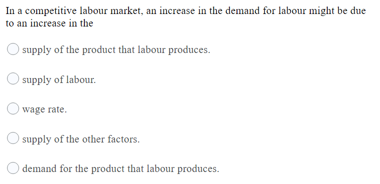 In a competitive labour market, an increase in the demand for labour might be due
to an increase in the
supply of the product that labour produces.
supply of labour.
wage rate.
supply of the other factors.
demand for the product that labour produces.