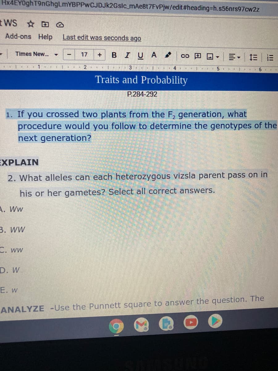Hx4EY0ghT9nGhgLmYBPPwCJDJk2Gslc_mAe8t7FvPjw/edit%#3heading%-Dh.s56nrs97cw2z
tWS O
Add-ons Help
Last edit was seconds ago
Times New...
BIUA
17
三|三
1
3 |II4
Traits and Probability
P.284-292
1. If you crossed two plants from the F, generation, what
procedure would you follow to determine the genotypes of the
next generation?
EXPLAIN
2. What alleles can each heterozygous vizsla parent pass on in
his or her gametes? Select all correct answers.
A. Ww
В. ww
C. ww
D. W
E. w
ANALYZE -Use the Punnett square to answer the question. The
lili
