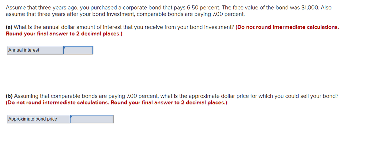 Assume that three years ago, you purchased a corporate bond that pays 6.50 percent. The face value of the bond was $1,000. Also
assume that three years after your bond investment, comparable bonds are paying 7.00 percent.
(a) What is the annual dollar amount of interest that you receive from your bond investment? (Do not round intermediate calculations.
Round your final answer to 2 decimal places.)
Annual interest
(b) Assuming that comparable bonds are paying 7.00 percent, what is the approximate dollar price for which you could sell your bond?
(Do not round intermediate calculations. Round your final answer to 2 decimal places.)
Approximate bond price
