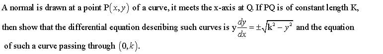 A normal is drawn at a point P( x,y) of a curve, it meets the x-axis at Q. If PQ is of constant length K,
then show that the differential equation deseribing such curves is y-
dy
+k? - y' and the equation
dx
of such a curve passing through (0,k).
