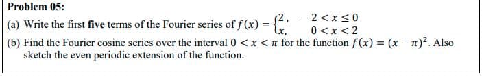 Problem 05:
(a) Write the first five terms of the Fourier series of f(x) = {2, -2<x <0
0 <x < 2
(b) Find the Fourier cosine series over the interval 0 <x<n for the function f(x) = (x - n)?. Also
sketch the even periodic extension of the function.
