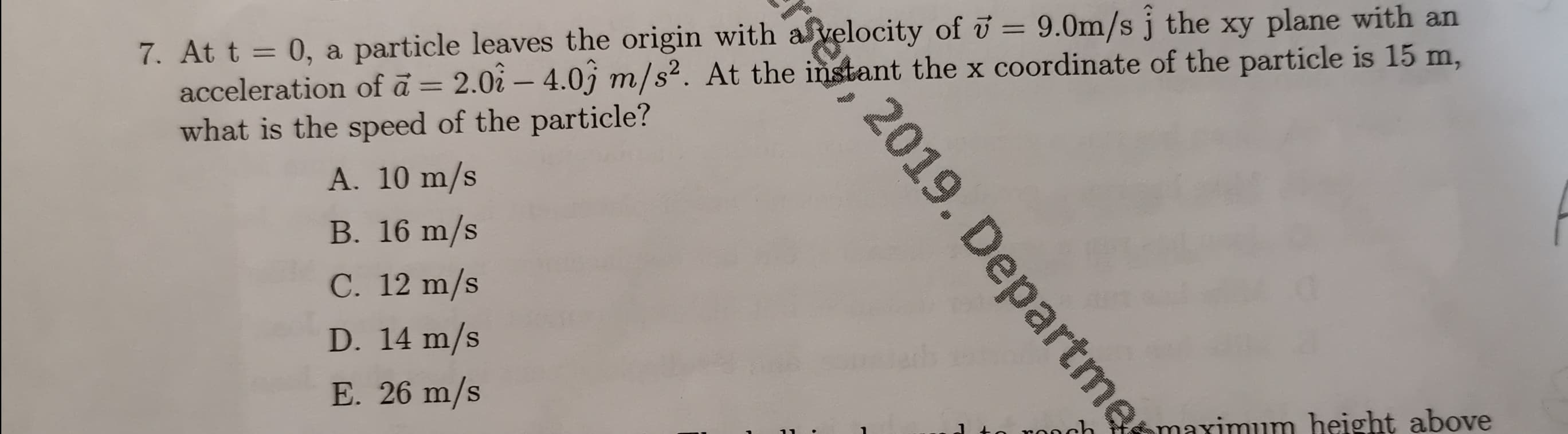 7. At t = 0, a particle leaves the origin with avelocity of u 9.0m/s j the xy plane with an
acceleration of a 2.0i- 4.0j m/s2. At the instant the x coordinate of the particle is 15 m,
what is the speed of the particle?
A. 10 m/s
B. 16 m/s
C. 12 m/s
D. 14 m/s
E. 26 m/s
maximum height above
ch
se, 2019. Departme
