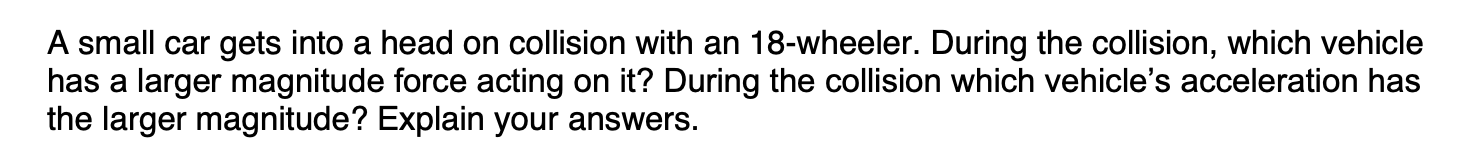 A small car gets into a head on collision with an 18-wheeler. During the collision, which vehicle
has a larger magnitude force acting on it? During the collision which vehicle's acceleration has
the larger magnitude? Explain your answers.

