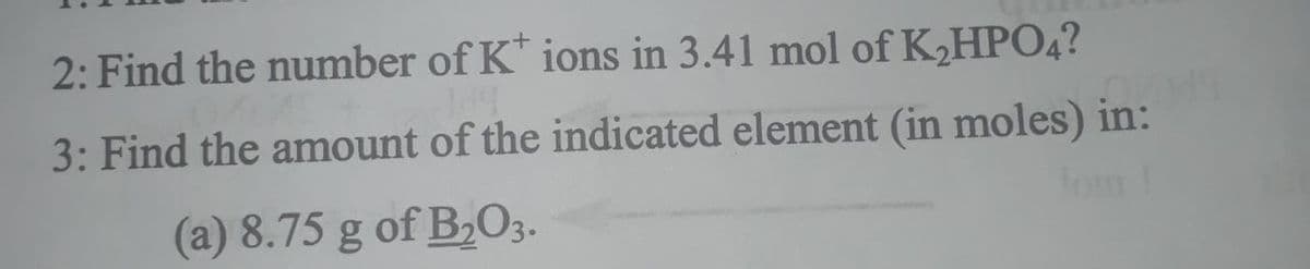 2: Find the number of K* ions in 3.41 mol of K,HPO4?
3: Find the amount of the indicated element (in moles) in:
lom!
(a) 8.75 g of B2O3.
