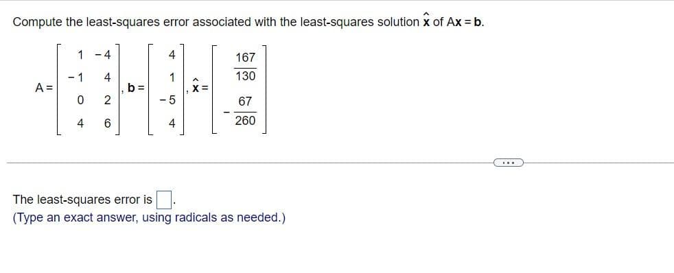 Compute the least-squares error associated with the least-squares solution x of Ax = b.
A =
1
1
0
4
-4
4
2
6
b=
4
4
X=
167
130
67
260
The least-squares error is
(Type an exact answer, using radicals as needed.)
(...)