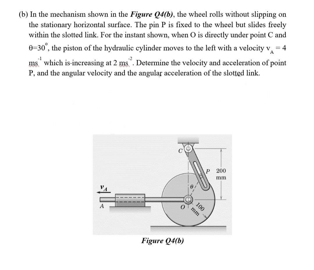 (b) In the mechanism shown in the Figure Q4(b), the wheel rolls without slipping on
the stationary horizontal surface. The pin P is fixed to the wheel but slides freely
within the slotted link. For the instant shown, when O is directly under point C and
0=30°, the piston of the hydraulic cylinder moves to the left with a velocity v =4
A
-1
ms which is increasing at 2 ms. Determine the velocity and acceleration of point
P, and the angular velocity and the angular acceleration of the slotted link.
A
O
Figure Q4(b)
P
100
mm
200
mm