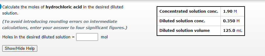 Calculate the moles of hydrochloric acid in the desired diluted
solution.
(To avoid introducing rounding errors on intermediate
calculations, enter your answer to four significant figures.)
Moles in the desired diluted solution =
Show/Hide Help
mol
Concentrated solution conc.
Diluted solution conc.
Diluted solution volume
1.90 M
0.350 M
125.0 mL