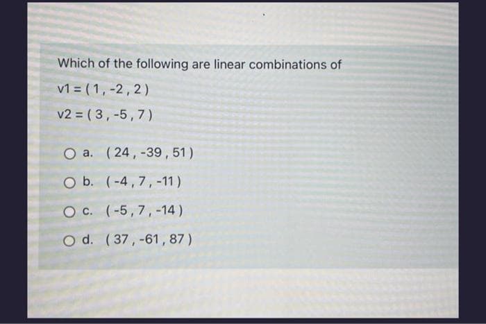 Which of the following are linear combinations of
v1 = (1, -2,2)
v2 = (3, -5,7)
O a. (24, -39,51)
O b. (-4,7, -11)
O C. (-5, 7, -14)
O d. (37,-61, 87)