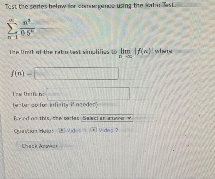 Test the series below for convergence using the Ratio Test.
ΣΥΝ
0.5
The limit of the ratio test simplifies to lim f(n) where
n 700
f(n)
The limit is:
(enter oo for infinity if needed)
Based on this, the series Select an answer
Question Help: Video 1 Video 2
Check Answer