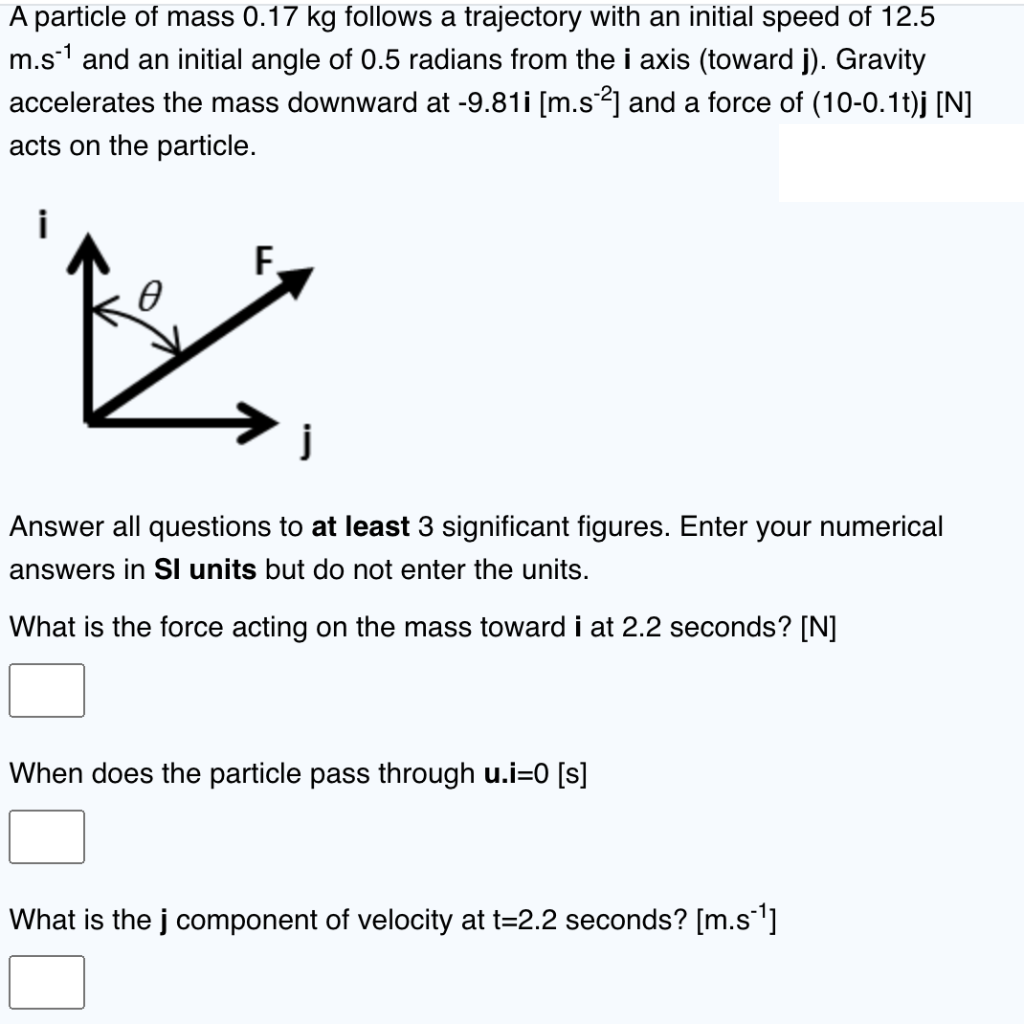 A particle of mass 0.17 kg follows a trajectory with an initial speed of 12.5
m.s¹ and an initial angle of 0.5 radians from the i axis (toward j). Gravity
accelerates the mass downward at -9.81i [m.s¯²] and a force of (10-0.1t)j [N]
acts on the particle.
F.
0
必
Answer all questions to at least 3 significant figures. Enter your numerical
answers in SI units but do not enter the units.
What is the force acting on the mass toward i at 2.2 seconds? [N]
When does the particle pass through u.i=0 [s]
What is the j component of velocity at t=2.2 seconds? [m.s-¹]
