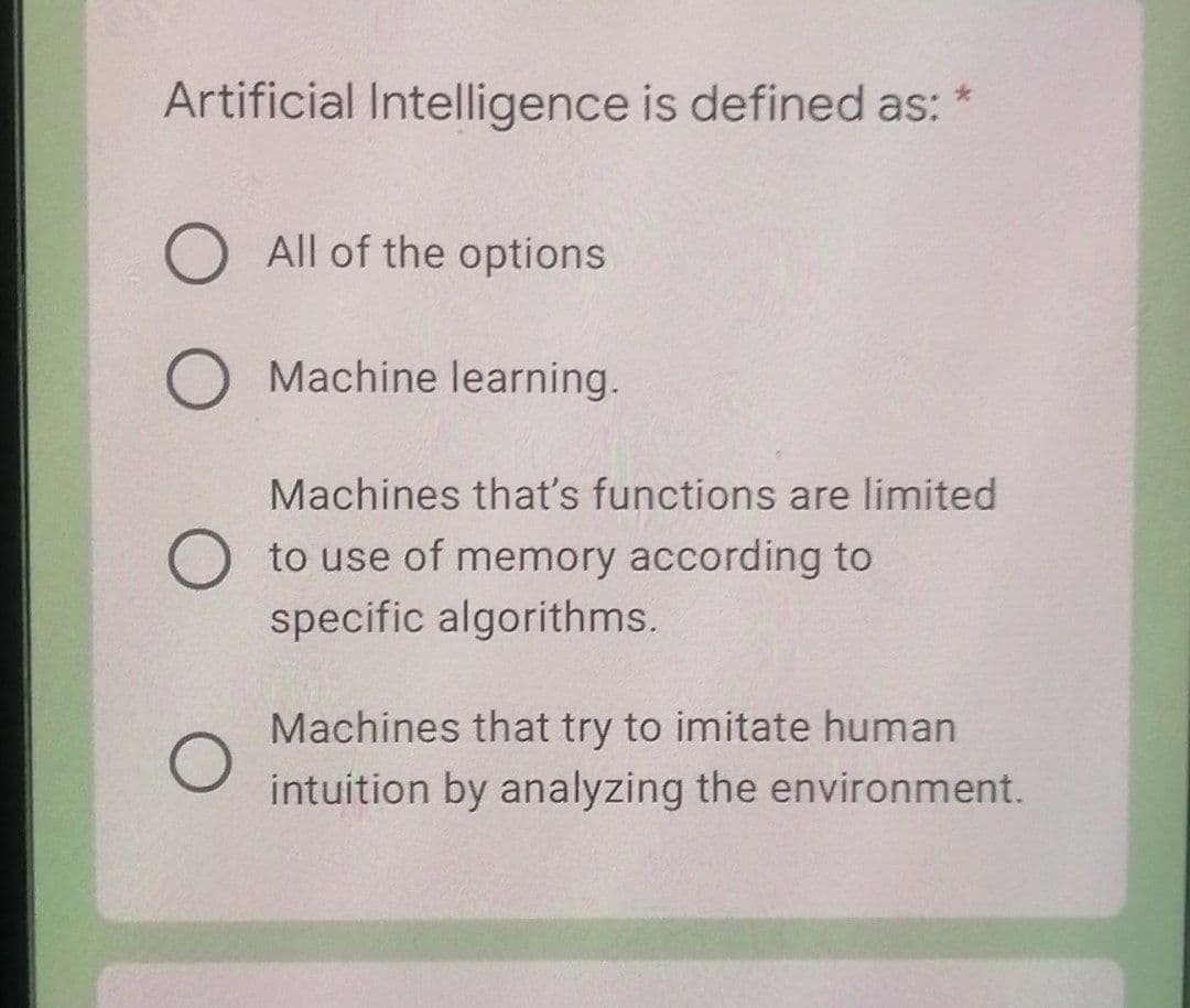 Artificial Intelligence is defined as:
All of the options
Machine learning.
Machines that's functions are limited
to use of memory according to
specific algorithms.
Machines that try to imitate human
intuition by analyzing the environment.
