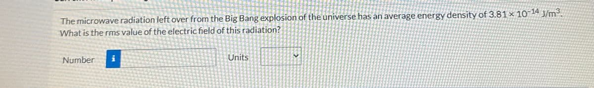 The microwave radiation left over from the Big Bang explosion of the universe has an average energy density of 3.81 × 10-14 J/m³.
What is the rms value of the electric field of this radiation?
Number i
Units