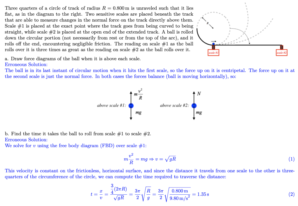 Three quarters of a circle of track of radius R = 0.800 m is unraveled such that it lies
flat, as in the diagram to the right. Two sensitive scales are placed beneath the track
that are able to measure changes in the normal force on the track directly above them.
Scale #1 is placed at the exact point where the track goes from being curved to being
straight, while scale #2 is placed at the open end of the extended track. A ball is rolled
down the circular portion (not necessarily from rest or from the top of the arc), and it
rolls off the end, encountering negligible friction. The reading on scale #1 as the ball
rolls over it is three times as great as the reading on scale #2 as the ball rolls over it.
a. Draw force diagrams of the ball when it is above each scale.
Erroneous Solution:
scale #1
scale #2
The ball is in its last instant of circular motion when it hits the first scale, so the force up on it is centripetal. The force up on it at
the second scale is just the normal force. In both cases the forces balance (ball is moving horizontally), so:
N
R
above scale #1:
above scale #2:
mg
mg
b. Find the time it takes the ball to roll from scale #1 to scale #2.
Erroneous Solution:
We solve for v using the free body diagram (FBD) over scale #1:
m
v2
R
= mg⇒ v = √√gR
(1)
This velocity is constant on the frictionless, horizontal surface, and since the distance it travels from one scale to the other is three-
quarters of the circumference of the circle, we can compute the time required to traverse the distance:
3
(2R) 3πT R
3πT
=
√9R
2 9
2
0.800 m
9.80 m/s²
= 1.35 s
(2)