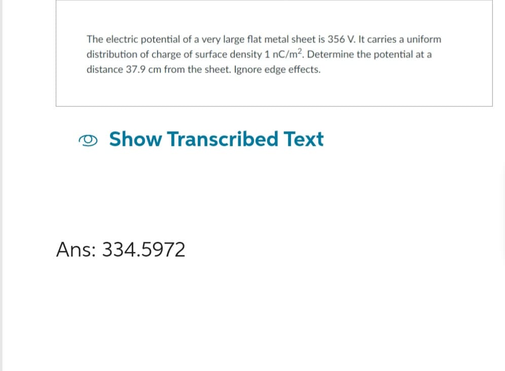 The electric potential of a very large flat metal sheet is 356 V. It carries a uniform
distribution of charge of surface density 1 nC/m². Determine the potential at a
distance 37.9 cm from the sheet. Ignore edge effects.
O Show Transcribed Text
Ans: 334.5972