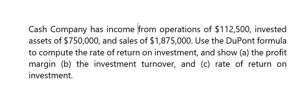 Cash Company has income from operations of $112,500, invested
assets of $750,000, and sales of $1,875,000. Use the DuPont formula
to compute the rate of return on investment, and show (a) the profit
margin (b) the investment turnover, and (c) rate of return on
investment.