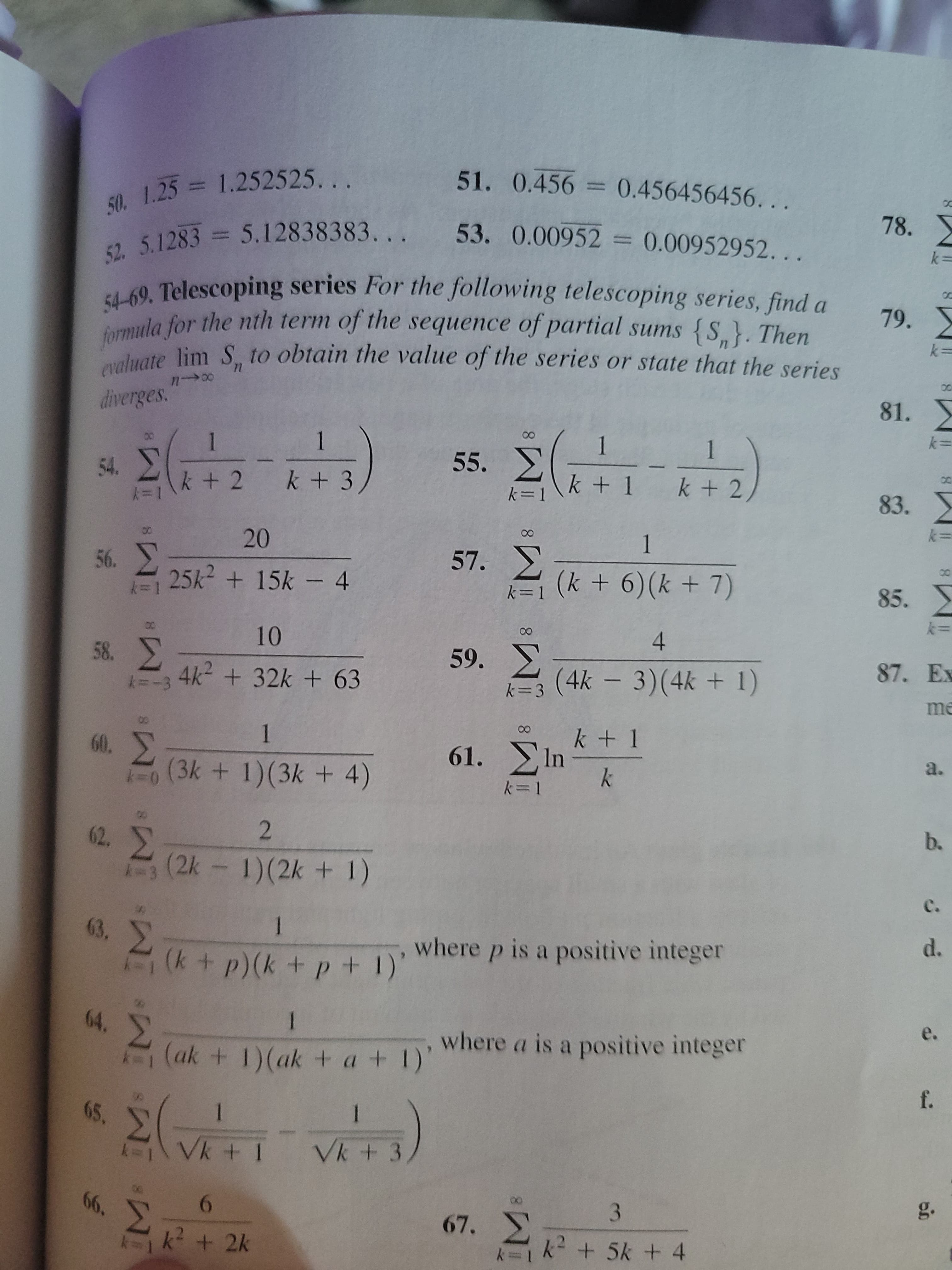 ### Telescoping Series Problems

In the following exercises, you are tasked with finding a formula for the nth term of the sequence of partial sums \(\{S_n\}\) for each telescoping series. After determining the formula, evaluate \(\lim_{n \to \infty} S_n\) to find the series' value or determine if it diverges.

---

#### Decimal Representations

50. \[1.25 = 1.252525\ldots\]

51. \[0.456 = 0.456456456\ldots\]

52. \[5.1283 = 5.12838383\ldots\]

53. \[0.00952 = 0.00952952\ldots\]

---

#### Telescoping Series

54. \[\sum_{k=1}^{\infty} \left( \frac{1}{k+2} - \frac{1}{k+3} \right)\]

55. \[\sum_{k=1}^{\infty} \left( \frac{1}{k+1} - \frac{1}{k+2} \right)\]

56. \[\sum_{k=1}^{\infty} \frac{20}{25k^2 + 15k - 4}\]

57. \[\sum_{k=1}^{8} \frac{1}{(k+6)(k+7)}\]

58. \[\sum_{k=3}^{\infty} \frac{10}{4k^2 + 32k + 63}\]

59. \[\sum_{k=3}^{\infty} \frac{4}{(4k - 3)(4k + 1)}\]

60. \[\sum_{k=0}^{\infty} \frac{1}{(3k+1)(3k+4)}\]

61. \[\sum_{k=1}^{\infty} \ln \frac{k+1}{k}\]

62. \[\sum_{k=3}^{\infty} \frac{2}{(2k-1)(2k+1)}\]

63. \[\sum_{k=1}^{\infty} \frac{1}{(k+p)(k+p+1)}\quad \text{where } p \text