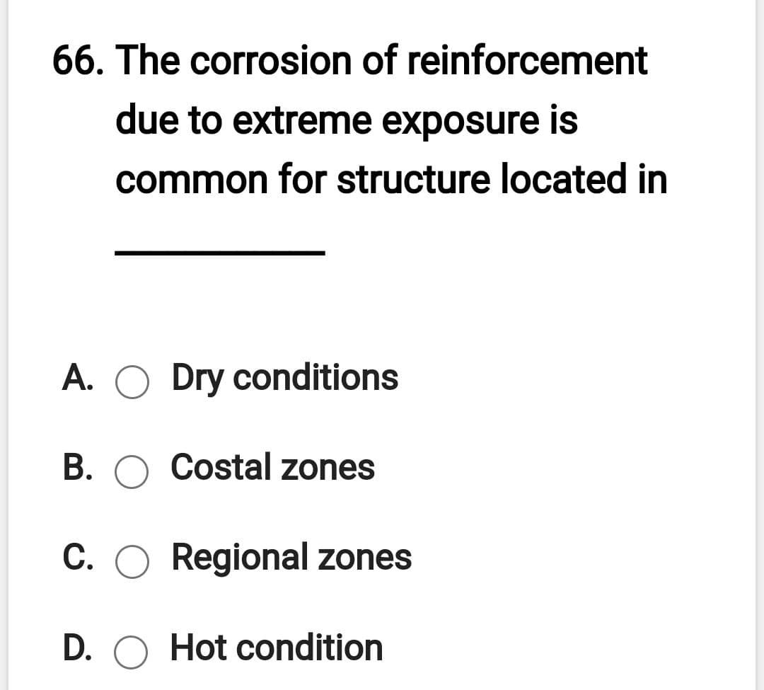 66. The corrosion of reinforcement
due to extreme exposure is
common for structure located in
A. O Dry conditions
B. O Costal zones
C. O Regional zones
D. O Hot condition
