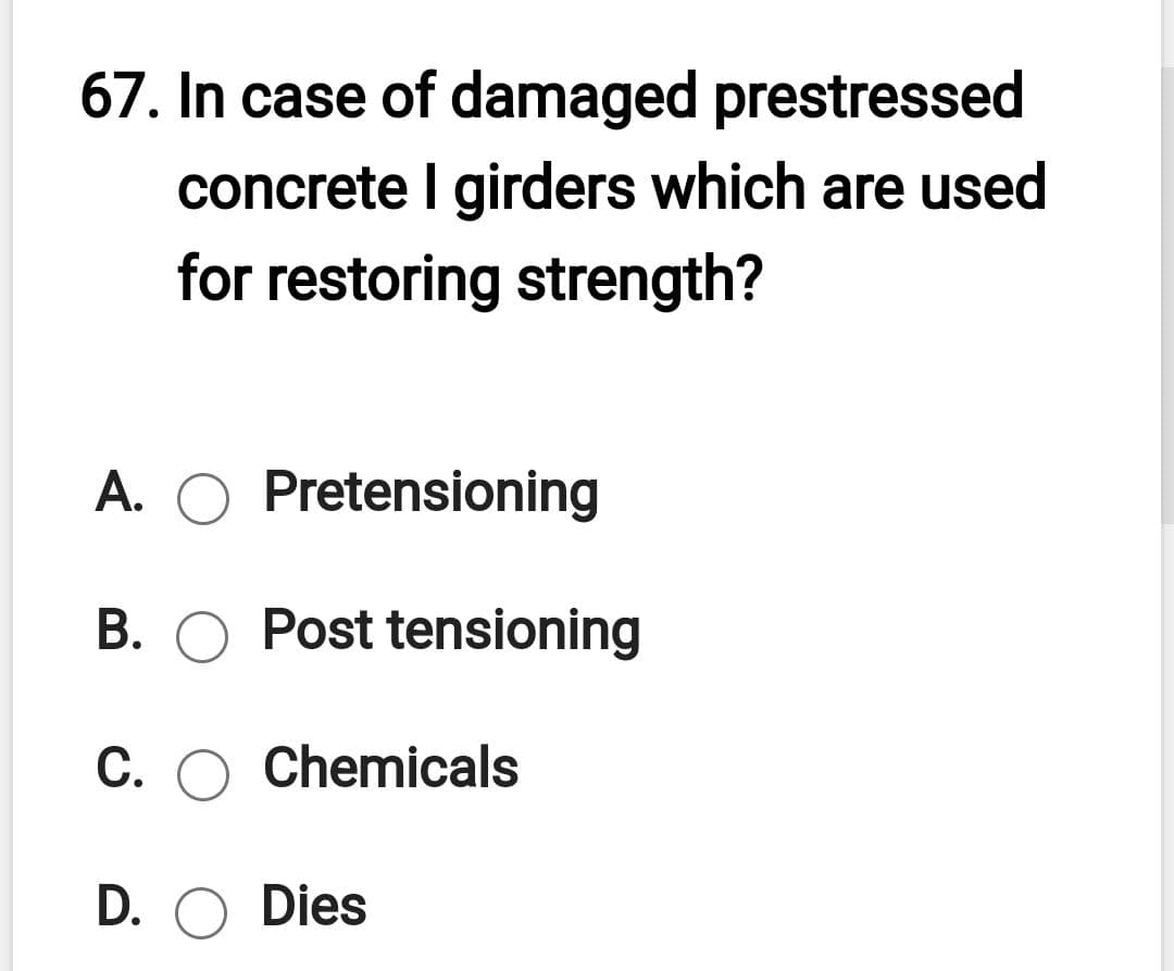 67. In case of damaged prestressed
concrete I girders which are used
for restoring strength?
A. O Pretensioning
B. O Post tensioning
C. O Chemicals
D. O Dies
