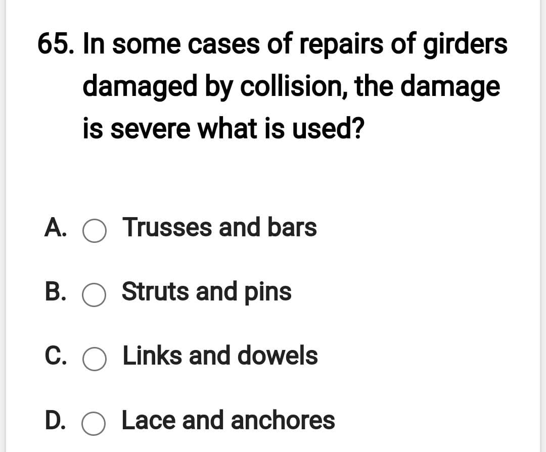 65. In some cases of repairs of girders
damaged by collision, the damage
is severe what is used?
A. O Trusses and bars
B. O Struts and pins
C. O Links and dowels
D. O Lace and anchores
