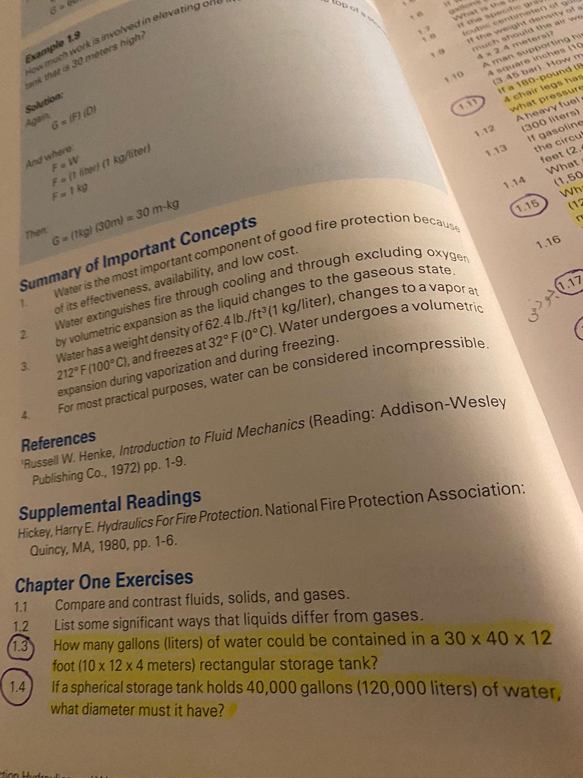 6
Example 1.9
op ots
tonk that is 30 meters high?
uilor
What is the
ir the specifie gra
toubic contimeten ot ga
It the weight densityY of a
much should the air we
Ax 2.4 metersi?
A man supporting hi
4 square inches (10
(3.45 bar). How m
If a 180-pound (B
Solution
Again
G-(F) (D)
1.0
And where
F= W
Fa(1 liter) (1 kg/liter)
F 1 kg
V.10
1.11
4 chair legs has
what pressure
A heavy fuel e
(300 liters)
Then:
1.12
G (1kg) (30m) = 30 m-kg
If gasoline
the circu
1.13
Summary of Important Concepts
feet (2.4
What
1.
1.14
(1,50
Wh
(12
of its effectiveness, availability, and low cost.
1.15
2.
3.
1.16
expansion during vaporization and during freezing.
For most practical purposes, water can be considered incompressible
4.
References
"Russell W. Henke, Introduction to Fluid Mechanics (Reading: Addison-Wesley
Publishing Co., 1972) pp. 1-9.
Supplemental Readings
Hickey, Harry E. Hydraulics For Fire Protection. National Fire Protection Association:
Quincy, MA, 1980, pp. 1-6.
Chapter One Exercises
1.1
Compare and contrast fluids, solids, and gases.
List some significant ways that liquids differ from gases.
How many gallons (liters) of water could be contained in a 30 x 40 x 12
foot (10 x 12 x 4 meters) rectangular storage tank?
1.2
1.3
If a spherical storage tank holds 40,000 gallons (120,000 liters) of water,
1.4
what diameter must it have?
tion Hudrodi

