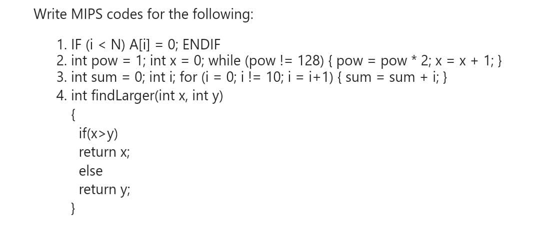 Write MIPS codes for the following:
1. IF (i < N) A[i] = 0; ENDIF
2. int pow
3. int sum = 0; int i; for (i = 0; i != 10; i = i+1) { sum = sum + i; }
4. int findLarger(int x, int y)
1; int x = 0; while (pow != 128) { pow = pow * 2; x = x + 1; }
{
if(x>y)
return x;
else
return y;
}
