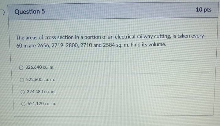 10 pts
Question 5
The areas of cross section in a portion of an electrical railway cutting, is taken every
60 m are 2656, 2719, 2800, 2710 and 2584 sq. m. Find its volume.
O 326,640 cu. m.
O 522,600 cu. m.
O 324,480 cu. m.
O 651,120 cu. m.
