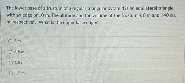 The lower base of a frustum of a regular triangular pyramid is an equilateral triangle
with an edge of 10 m. The altitude and the volume of the frustum is 8 m and 140 cu.
m. respectively. What is the upper base edge?
O 3 m
O 3.6 m
O 1.8 m
O 1.5 m
