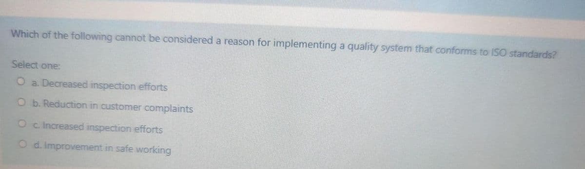 Which of the following cannot be considered a reason for implementing a quality system that conforms to ISO standards?
Select one:
O a. Decreased inspection efforts
O b. Reduction in customer complaints
Oc. Increased inspection efforts
O d. Improvement in safe working
