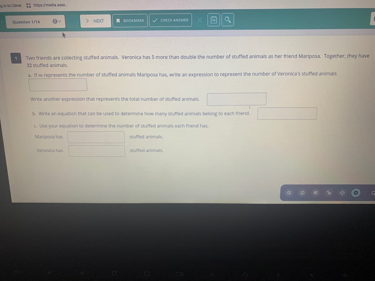 g in to Clever https://media.aese.
Question 1/14
> NEXT
A BOOKMARK
V CHECK ANSWER
1
Two friends are collecting stuffed animals. Veronica has 5 more than double the number of stuffed animals as her friend Mariposa. Together, they have
32 stuffed animals.
a. If m represents the number of stuffed animals Mariposa has, write an expression to represent the number of Veronica's stuffed animals.
Write another expression that represents the total number of stuffed animals.
b. Write an equation that can be used to determine how many stuffed animals belong to each friend.
c. Use your equation to determine the number of stuffed animals each friend has.
Mariposa has
stuffed animals.
Veronica has
stuffed animals.
