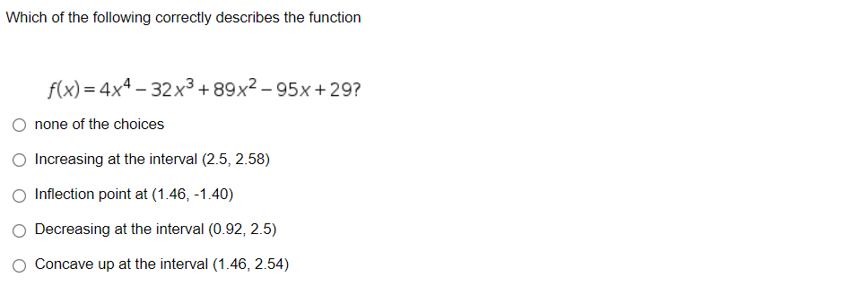 Which of the following correctly describes the function
f(x) = 4x4 – 32x³ + 89x² – 95x+29?
O none of the choices
O Increasing at the interval (2.5, 2.58)
O Inflection point at (1.46, -1.40)
O Decreasing at the interval (0.92, 2.5)
Concave up at the interval (1.46, 2.54)
