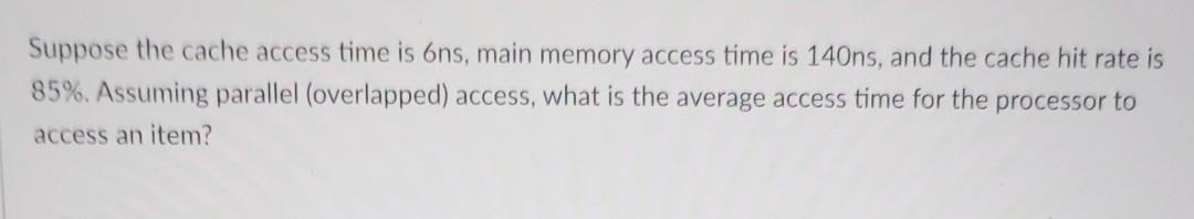 Suppose the cache access time is 6ns, main memory access time is 140ns, and the cache hit rate is
85%. Assuming parallel (overlapped) access, what is the average access time for the processor to
access an item?
