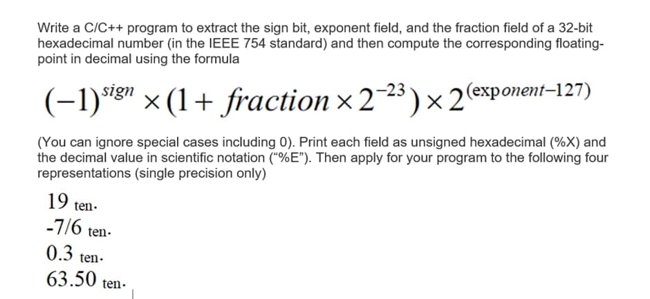 Write a C/C++ program to extract the sign bit, exponent field, and the fraction field of a 32-bit
hexadecimal number (in the IEEE 754 standard) and then compute the corresponding floating-
point in decimal using the formula
sign
)x2(ехponent-27)
(-1)"8" × (1+ fraction × 223 )×2(exponent–127)
(You can ignore special cases including 0). Print each field as unsigned hexadecimal (%X) and
the decimal value in scientific notation ("%E"). Then apply for your program to the following four
representations (single precision only)
19 ten.
-7/6 ten-
0.3 ten-
63.50 ten-
