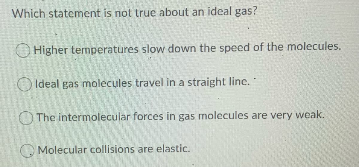 Which statement is not true about an ideal gas?
Higher temperatures slow down the speed of the molecules.
Ideal gas molecules travel in a straight line.
O The intermolecular forces in gas molecules are very weak.
Molecular collisions are elastic.
