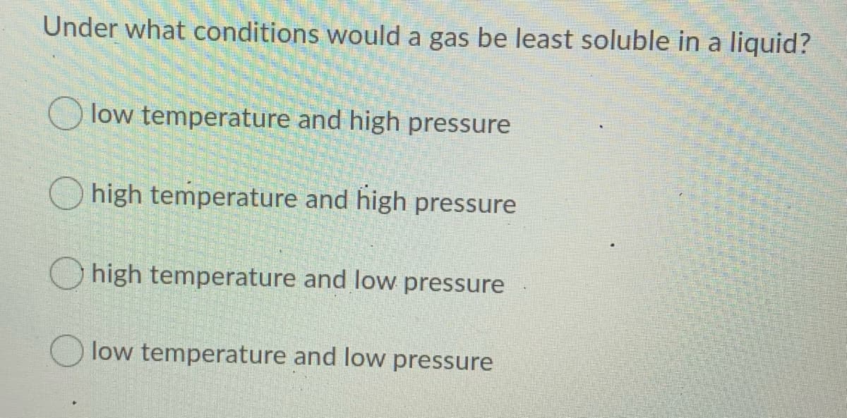 Under what conditions would a gas be least soluble in a liquid?
low temperature and high pressure
high temperature and high pressure
high temperature and low pressure
low temperature and low pressure
