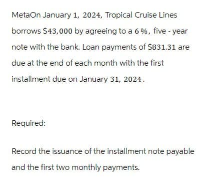 MetaOn January 1, 2024, Tropical Cruise Lines
borrows $43,000 by agreeing to a 6%, five-year
note with the bank. Loan payments of $831.31 are
due at the end of each month with the first
installment due on January 31, 2024.
Required:
Record the issuance of the installment note payable
and the first two monthly payments.